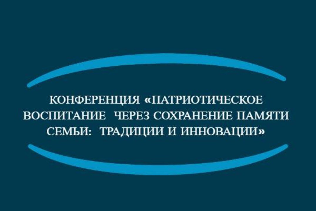 Конференция «ПАТРИОТИЧЕСКОЕ ВОСПИТАНИЕ  ЧЕРЕЗ СОХРАНЕНИЕ ПАМЯТИ СЕМЬИ:  ТРАДИЦИИ И ИННОВАЦИИ»